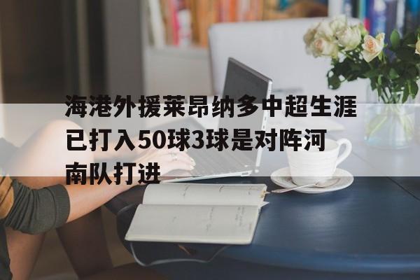 包含海港外援莱昂纳多中超生涯已打入50球3球是对阵河南队打进的词条  第1张