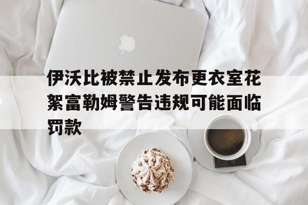 伊沃比被禁止发布更衣室花絮富勒姆警告违规可能面临罚款的简单介绍