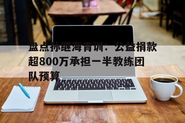 盘点孙继海青训：公益捐款超800万承担一半教练团队预算的简单介绍