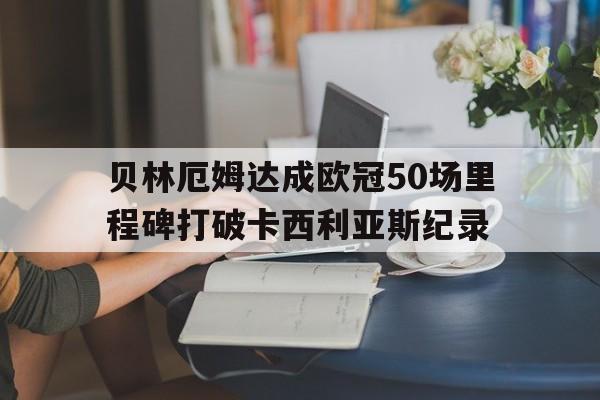 贝林厄姆达成欧冠50场里程碑打破卡西利亚斯纪录的简单介绍